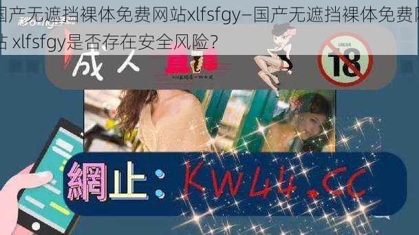 国产无遮挡裸体免费网站xlfsfgy—国产无遮挡裸体免费网站 xlfsfgy是否存在安全风险？