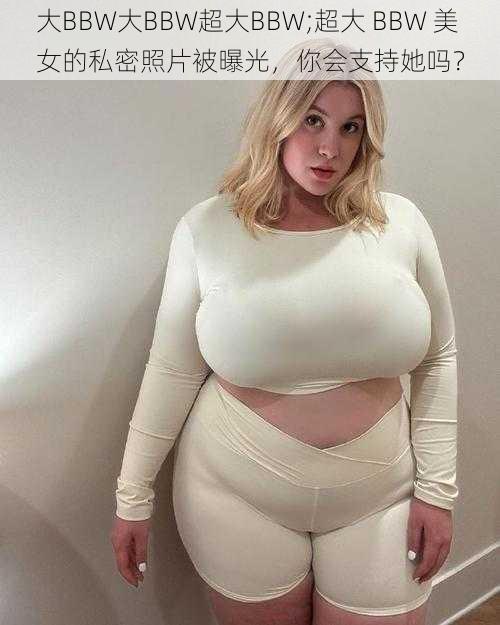 大BBW大BBW超大BBW;超大 BBW 美女的私密照片被曝光，你会支持她吗？